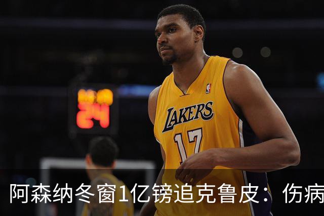 阿森纳冬窗1亿镑追克鲁皮：伤病风险下的争冠豪赌